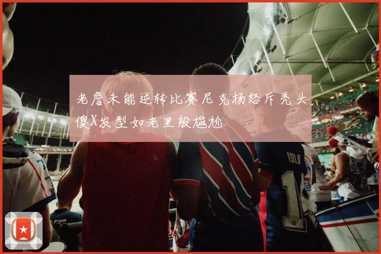 老詹未能逆转比赛尼克杨怒斥秃头傻X发型如老里般尴尬