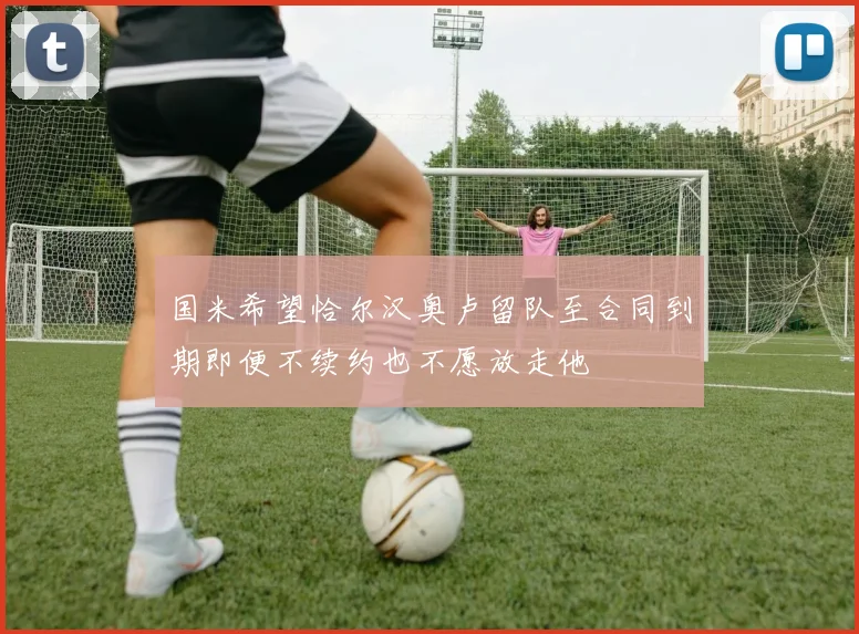 国米希望恰尔汉奥卢留队至合同到期即便不续约也不愿放走他