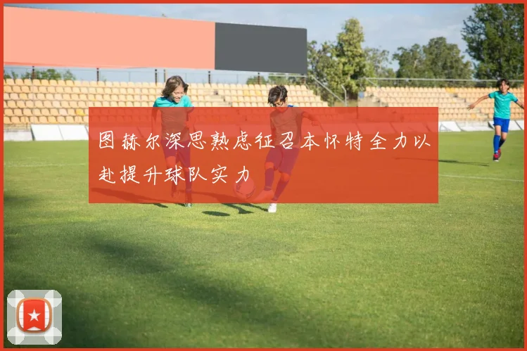 图赫尔深思熟虑征召本怀特全力以赴提升球队实力
