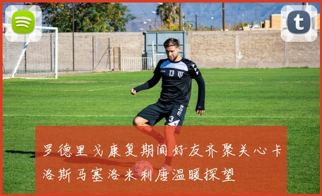 罗德里戈康复期间好友齐聚关心卡洛斯马塞洛米利唐温暖探望