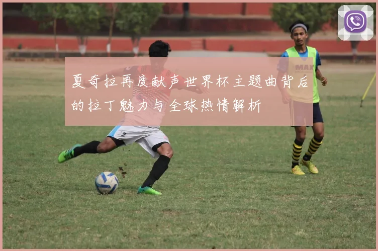 夏奇拉再度献声世界杯主题曲背后的拉丁魅力与全球热情解析