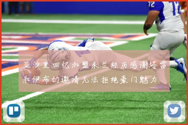 亚沙里回忆加盟米兰经历感谢塔雷和伊布的邀请无法拒绝豪门魅力