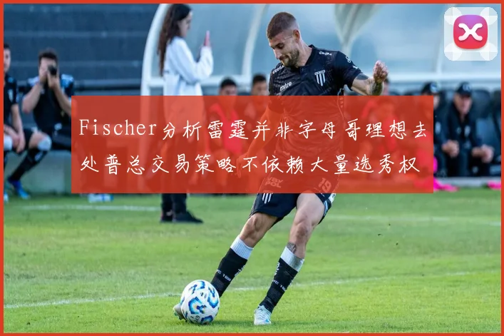 Fischer分析雷霆并非字母哥理想去处普总交易策略不依赖大量选秀权