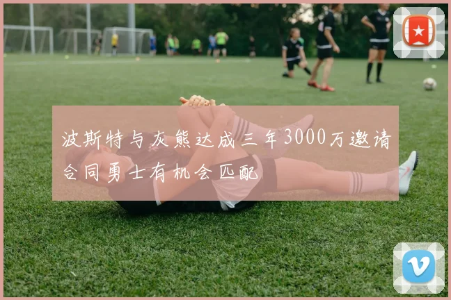 波斯特与灰熊达成三年3000万邀请合同勇士有机会匹配