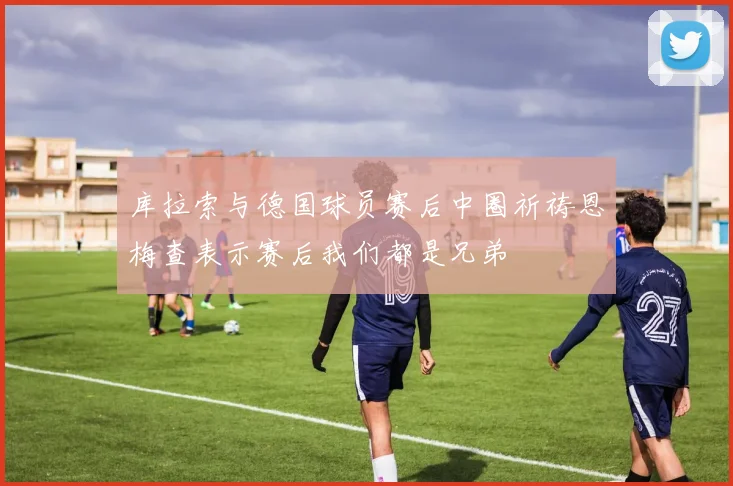 库拉索与德国球员赛后中圈祈祷恩梅查表示赛后我们都是兄弟