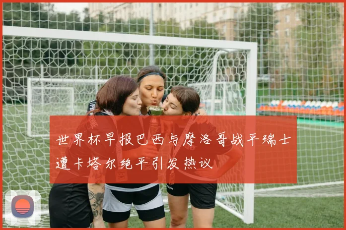 世界杯早报巴西与摩洛哥战平瑞士遭卡塔尔绝平引发热议