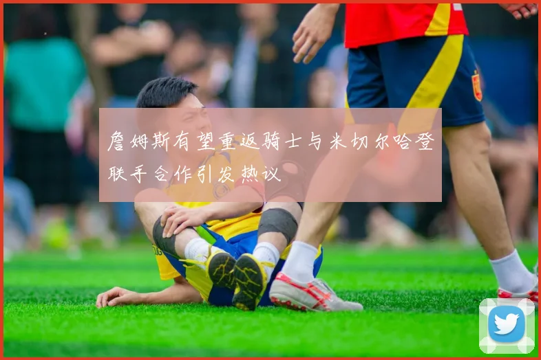 詹姆斯有望重返骑士与米切尔哈登联手合作引发热议