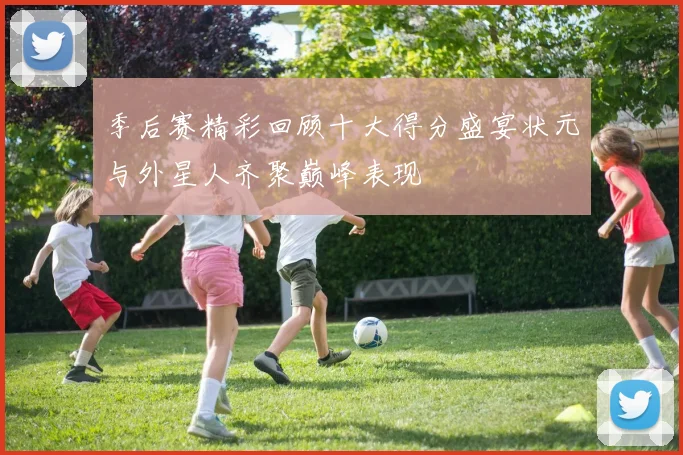 季后赛精彩回顾十大得分盛宴状元与外星人齐聚巅峰表现