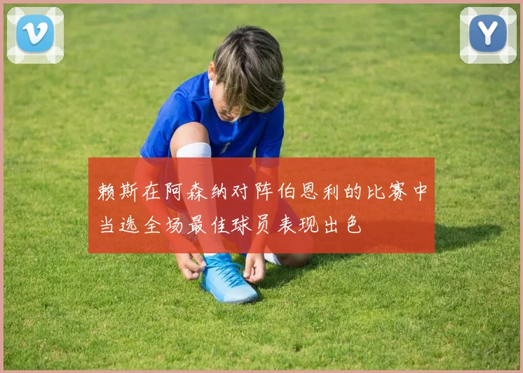 赖斯在阿森纳对阵伯恩利的比赛中当选全场最佳球员表现出色