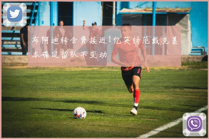 布阿迪转会费接近1亿英镑范戴克基本确定留队不变动