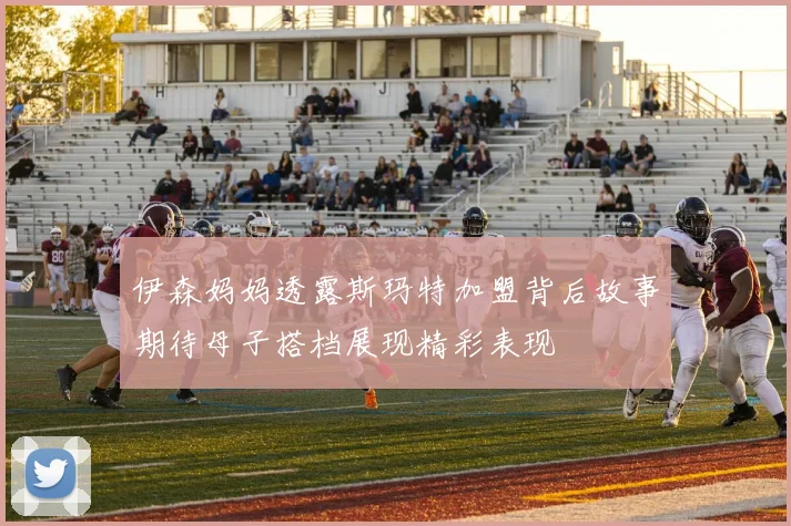 伊森妈妈透露斯玛特加盟背后故事期待母子搭档展现精彩表现