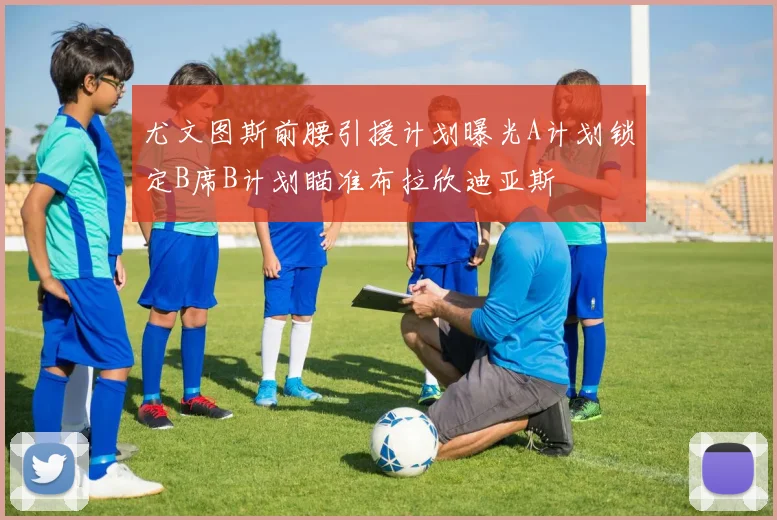 尤文图斯前腰引援计划曝光A计划锁定B席B计划瞄准布拉欣迪亚斯