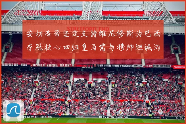 安切洛蒂坚定支持维尼修斯为巴西夺冠核心回归皇马需与穆帅坦诚沟通