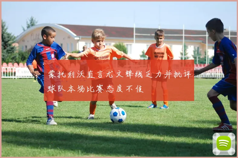 蒙托利沃直言尤文锋线乏力并批评球队本场比赛态度不佳