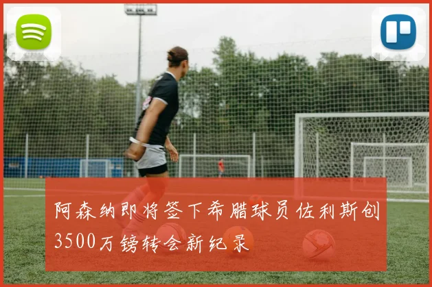阿森纳即将签下希腊球员佐利斯创3500万镑转会新纪录